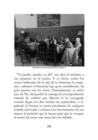 108
De fiesta en la Sociedad Nuevo Casino
"Ya medio mando yo allí", me dice al referirse a
sus estancias en el casino. Y es cierto, todos los
socios habituales de la sala de la chimenea lo respe-
tan y admiran el bienestar que goza actualmente. Su
gran pasión son los toros. Puntualmente, el señor
juez de Paz del pueblo le entrega la correspondiente
entrada de sombra que Manolo le ha encargado
cuando llegan los días feriales de septiembre; o si-
guiendo la broma se siente presidente de cualquier
corrida televisada y rechaza con movimientos de sus
manos la petición que le hacen para que le otorgue
al torero de turno una oreja del toro lidiado.
 