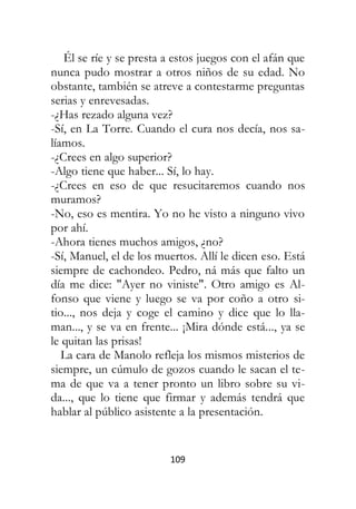109
Él se ríe y se presta a estos juegos con el afán que
nunca pudo mostrar a otros niños de su edad. No
obstante, también se atreve a contestarme preguntas
serias y enrevesadas.
-¿Has rezado alguna vez?
-Sí, en La Torre. Cuando el cura nos decía, nos sa-
líamos.
-¿Crees en algo superior?
-Algo tiene que haber... Sí, lo hay.
-¿Crees en eso de que resucitaremos cuando nos
muramos?
-No, eso es mentira. Yo no he visto a ninguno vivo
por ahí.
-Ahora tienes muchos amigos, ¿no?
-Sí, Manuel, el de los muertos. Allí le dicen eso. Está
siempre de cachondeo. Pedro, ná más que falto un
día me dice: "Ayer no viniste". Otro amigo es Al-
fonso que viene y luego se va por coño a otro si-
tio..., nos deja y coge el camino y dice que lo lla-
man..., y se va en frente... ¡Mira dónde está..., ya se
le quitan las prisas!
La cara de Manolo refleja los mismos misterios de
siempre, un cúmulo de gozos cuando le sacan el te-
ma de que va a tener pronto un libro sobre su vi-
da..., que lo tiene que firmar y además tendrá que
hablar al público asistente a la presentación.
 