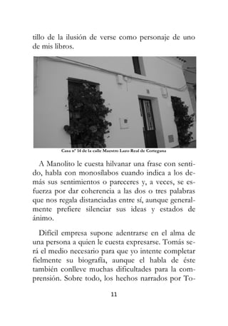 11
tillo de la ilusión de verse como personaje de uno
de mis libros.
Casa nº 14 de la calle Maestro Lazo Real de Cortegana
A Manolito le cuesta hilvanar una frase con senti-
do, habla con monosílabos cuando indica a los de-
más sus sentimientos o pareceres y, a veces, se es-
fuerza por dar coherencia a las dos o tres palabras
que nos regala distanciadas entre sí, aunque general-
mente prefiere silenciar sus ideas y estados de
ánimo.
Difícil empresa supone adentrarse en el alma de
una persona a quien le cuesta expresarse. Tomás se-
rá el medio necesario para que yo intente completar
fielmente su biografía, aunque el habla de éste
también conlleve muchas dificultades para la com-
prensión. Sobre todo, los hechos narrados por To-
 