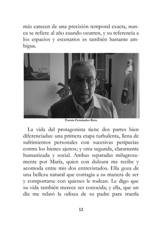 12
más carecen de una precisión temporal exacta, nun-
ca se refiere al año cuando ocurren, y su referencia a
los espacios y escenarios es también bastante am-
bigua.
Tomás Fernández Ruiz
La vida del protagonista tiene dos partes bien
diferenciadas: una primera etapa turbulenta, llena de
sufrimientos personales con sucesivas peripecias
contra los bienes ajenos; y otra segunda, claramente
humanizada y social. Ambas separadas milagrosa-
mente por María, quien con dulzura me recibe y
acomoda entre mis dos entrevistados. Ella goza de
una belleza natural que contagia a su manera de ser
y comportarse con quienes le rodean. Le digo que
su vida también merece ser conocida; y ella, que un
día me relató la odisea de su padre para traerla
 
