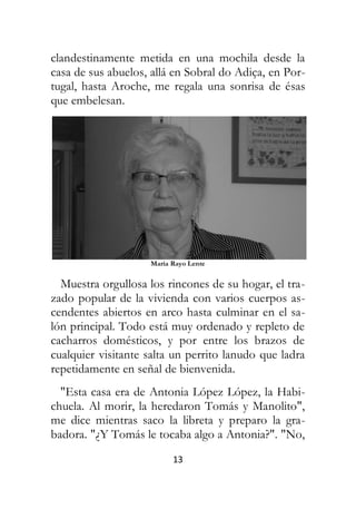 13
clandestinamente metida en una mochila desde la
casa de sus abuelos, allá en Sobral do Adiça, en Por-
tugal, hasta Aroche, me regala una sonrisa de ésas
que embelesan.
María Rayo Lente
Muestra orgullosa los rincones de su hogar, el tra-
zado popular de la vivienda con varios cuerpos as-
cendentes abiertos en arco hasta culminar en el sa-
lón principal. Todo está muy ordenado y repleto de
cacharros domésticos, y por entre los brazos de
cualquier visitante salta un perrito lanudo que ladra
repetidamente en señal de bienvenida.
"Esta casa era de Antonia López López, la Habi-
chuela. Al morir, la heredaron Tomás y Manolito",
me dice mientras saco la libreta y preparo la gra-
badora. "¿Y Tomás le tocaba algo a Antonia?". "No,
 