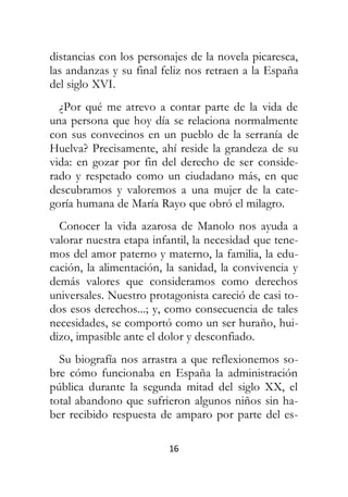 16
distancias con los personajes de la novela picaresca,
las andanzas y su final feliz nos retraen a la España
del siglo XVI.
¿Por qué me atrevo a contar parte de la vida de
una persona que hoy día se relaciona normalmente
con sus convecinos en un pueblo de la serranía de
Huelva? Precisamente, ahí reside la grandeza de su
vida: en gozar por fin del derecho de ser conside-
rado y respetado como un ciudadano más, en que
descubramos y valoremos a una mujer de la cate-
goría humana de María Rayo que obró el milagro.
Conocer la vida azarosa de Manolo nos ayuda a
valorar nuestra etapa infantil, la necesidad que tene-
mos del amor paterno y materno, la familia, la edu-
cación, la alimentación, la sanidad, la convivencia y
demás valores que consideramos como derechos
universales. Nuestro protagonista careció de casi to-
dos esos derechos...; y, como consecuencia de tales
necesidades, se comportó como un ser huraño, hui-
dizo, impasible ante el dolor y desconfiado.
Su biografía nos arrastra a que reflexionemos so-
bre cómo funcionaba en España la administración
pública durante la segunda mitad del siglo XX, el
total abandono que sufrieron algunos niños sin ha-
ber recibido respuesta de amparo por parte del es-
 