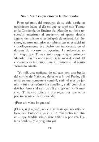 19
Sin niñez: la aparición en la Contienda
Poco sabemos del trascurso de su vida desde su
nacimiento hasta el día en que se topó con Tomás
en la Contienda de Encinasola. Manolo no tiene re-
cuerdos anteriores al encuentro ni aporta detalle
alguno del mismo o es incapaz de expresarlos. In-
cluso, nuestro narrador no sabe situar ni espacial ni
cronológicamente ese hecho tan importante en el
devenir de nuestro protagonista. La referencia es
tan vaga, que Tomás sólo asegura que entonces
Manolito tendría unos seis o siete años de edad. El
encuentro es tan crudo que lo transcribo tal como
Tomás lo cuenta.
"Yo salí, una mañana, de mi casa con una bestia
del cortijo de Maiboza, derecho a lo del Prado, allí
tenía yo una sementera sembrá, sería el mes de ju-
nio, y fui a ver cómo iba aquello..., y allí conocía a
dos hombres y al salir de allí el trigo se movía mu-
cho. (Tomás se refiere a dos segadores que tenía
por su cuenta en la Contienda).
-¡Pues ahí viene lo que sea!
¡Él era, sí! ¡Figúrate, no se veía hasta que no salió de
lo segao! Entonces, ya vi a un muchacho tan chi-
co..., que tendría seis o siete añillos o por ahí. Es-
taba perdío..., y le pregunto yo:
 
