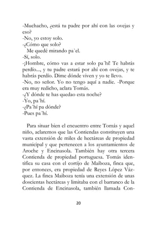 20
-Muchacho, ¿está tu padre por ahí con las ovejas y
eso?
-No, yo estoy solo.
-¿Cómo que solo?
Me quedé mirando pa`el.
-Sí, solo.
-¡Hombre, cómo vas a estar solo pa´hí! Te habrás
perdío..., y tu padre estará por ahí con ovejas, y te
habrás perdío. Dime dónde viven y yo te llevo.
-No, no señor. Yo no tengo aquí a nadie. -Porque
era muy redicho, aclara Tomás.
-¿Y dónde te has quedao esta noche?
-Yo, pa´hí.
-¿Pa´hí pa dónde?
-Pues pa´hí.
Para situar bien el encuentro entre Tomás y aquel
niño, aclaremos que las Contiendas constituyen una
vasta extensión de miles de hectáreas de propiedad
municipal y que pertenecen a los ayuntamientos de
Aroche y Encinasola. También hay otra tercera
Contienda de propiedad portuguesa. Tomás iden-
tifica su casa con el cortijo de Maiboza, finca que,
por entonces, era propiedad de Reyes López Váz-
quez. La finca Maiboza tenía una extensión de unas
doscientas hectáreas y limitaba con el barranco de la
Contienda de Encinasola, también llamada Con-
 