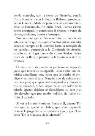 21
tienda marocha, con la sierra de Picureña, con la
Corte Sonoble y con la finca la Bailaora, propiedad
de tío Leoncio. Maiboza pertenece al término muni-
cipal de Encinasola. En dicha finca, Tomás ejercía
como encargado y controlaba la crianza y venta de
chivos, cochinos, bestias y borregos.
Tomás aclara que el Prado se refiere a uno de los
lotes de tierra que los ayuntamientos solían arrendar
desde el tiempo de la siembra hasta la recogida de
los cereales, pertenecía a la Contienda de Aroche,
situado en el lugar conocido como Rodeo Pelao,
cerca de la Raya y próximo a la Contienda de En-
cinasola.
El niño no traía puesto ni pantalón ni trapo al-
guno que tapara su cuerpecillo, sólo vestía una ca-
misilla amarillenta muy corta que le dejaba el om-
bligo y su pene al aire. Ningún tipo de calzado cu-
bría sus pies, que aparecían rasguñados y mugrien-
tos de suciedad. Unos largos pelos del color de la
mierda apenas dejaban al descubierto su cara y el
ojo derecho que presentaba indicios de haber su-
frido el vaciado.
Al ver a los tres hombres frente a él, cuenta To-
más que se quedó sin habla, que sólo respondía
cuando le preguntaba de quién era hijo, y que él re-
petía "De la Manuela, de la Manuela".
 