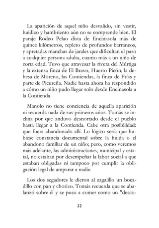 22
La aparición de aquel niño desvalido, sin vestir,
huidizo y hambriento aún no se comprende bien. El
paraje Rodeo Pelao dista de Encinasola más de
quince kilómetros, repleto de profundos barrancos,
y apretadas manchas de jarales que dificultan el paso
a cualquier persona adulta, cuanto más a un niño de
corta edad. Tuvo que atravesar la rivera del Múrtiga
y la extensa finca de El Bravo, Huerto Picón, la de-
hesa de Moreno, las Contiendas, la finca de Frías y
parte de Picureña. Nadie hasta ahora ha respondido
a cómo un niño pudo llegar solo desde Encinasola a
la Contienda.
Manolo no tiene conciencia de aquella aparición
ni recuerda nada de sus primeros años. Tomás se in-
clina por que anduvo desnortado desde el pueblo
hasta llegar a la Contienda. Cabe otra posibilidad:
que fuera abandonado allí. Lo lógico sería que hu-
biese constancia documental sobre la huida o el
abandono familiar de un niño; pero, como veremos
más adelante, las administraciones, municipal y esta-
tal, no estaban por desempeñar la labor social a que
estaban obligadas ni tampoco por cumplir la obli-
gación legal de amparar a nadie.
Los dos segadores le dieron al zagalillo un boca-
dillo con pan y chorizo. Tomás recuerda que se aba-
lanzó sobre él y se puso a comer como un "desco-
 