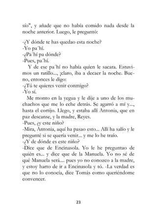 23
sío", y añade que no había comido nada desde la
noche anterior. Luego, le preguntó:
-¿Y dónde te has quedao esta noche?
-Yo pa´hí.
-¿Pa´hí pa dónde?
-Pues, pa´hí.
Y de ese pa´hí no había quien le sacara. Estuvi-
mos un ratillo..., ¡claro, iba a decaer la noche. Bue-
no, entonces le digo:
-¿Tú te quieres venir conmigo?
-Yo sí.
Me monto en la yegua y le dije a uno de los mu-
chachos que me lo eche detrás. Se agarró a mí y...,
hasta el cortijo. Llego, y estaba allí Antonia, que en
paz descanse, y la madre, Reyes.
-Pues, ¿y este niño?
-Mira, Antonia, aquí ha pasao esto... Allí ha salío y le
pregunté si se quería venir... y me lo he traío.
-¿Y de dónde es este niño?
-Dice que de Encinasola. Yo le he preguntao de
quién es... y dice que de la Manuela. Yo no sé de
qué Manuela será.... pues yo no conozco a la madre,
y estoy harto de ir a Encinasola y tó. -La verdad es
que no lo conocía, dice Tomás como queriéndome
convencer.
 
