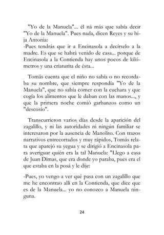 24
"Yo de la Manuela"... él ná más que sabía decir
"Yo de la Manuela". Pues nada, dicen Reyes y su hi-
ja Antonia:
-Pues tendrás que ir a Encinasola a decírselo a la
madre. Es que se habrá venido de casa... porque de
Encinasola a la Contienda hay unos pocos de kiló-
metros y una criaturita de ésta...
Tomás cuenta que el niño no sabía o no recorda-
ba su nombre, que siempre respondía "Yo de la
Manuela", que no sabía comer con la cuchara y que
cogía los alimentos que le daban con las manos..., y
que la primera noche comió garbanzos como un
"descosío".
Transcurrieron varios días desde la aparición del
zagalillo, y ni las autoridades ni ningún familiar se
interesaron por la ausencia de Manolito. Con trazos
narrativos entrecortados y muy rápidos, Tomás rela-
ta que aparejó su yegua y se dirigió a Encinasola pa-
ra averiguar quién era la tal Manuela: "Llego a casa
de Juan Dimas, que era donde yo paraba, pues era el
que estaba en la posá y le dije:
-Pues, yo vengo a ver qué pasa con un zagalillo que
me he encontrao allí en la Contienda, que dice que
es de la Manuela... yo no conozco a Manuela nin-
guna.
 