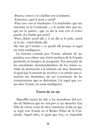 26
-Bueno, vamos a ir a hablar con el teniente.
-Entonces, ¿qué le pasa a usted?
-Pasa esto con el muchacho. Un muchacho que me
encontré en la Contienda..., y la madre dice que no,
que no lo quiere... que yo me la avíe con él como
pueda. ¡La madre que parió!
-Pues, déjelo usted allí, y si un día se lo pide, usted
se lo da... usted déjelo allí.
Me vine pa´l cortijo y se quedó allí porque el zagal
no tenía madriguera.
La historia contada por Tomás, además de ser
patética, nos ofrece una visión perfecta de la España
profunda en tiempos de posguerra. Ése proceder de
las autoridades desentendiéndose de los temas so-
ciales de protección a la infancia era muy frecuente,
al igual que la manera de resolver a su antojo una si-
tuación tan dramática, sin ser conscientes de las
consecuencias que se derivarían. Un zagal que, co-
mo dice Tomás, no tenía madriguera.
Tuerto de un ojo
Manolillo nunca les dijo a los moradores del cor-
tijo de Maiboza que no veía por el ojo derecho. Esa
falta de visión venía de años anteriores al día en que
se topó con Tomás en el Rodeo Pelao de la Con-
tienda. Aquel niño, al igual que hoy, es impasible
 