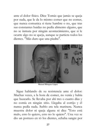 27
ante el dolor físico. Dice Tomás que jamás se queja
por nada, que le da lo mismo comer que no comer,
que nunca comunica si tiene hambre o no, que tras
sus constantes huidas no pedía alimento alguno, que
no se inmuta por ningún acontecimiento, que si le
ocurre algo no se queja, aunque se partiera todos los
dientes. "Más duro que una piedra".
Manuel Márquez López
Sigue hablando de su resistencia ante el dolor:
Muchas veces, a la hora de comer, no venía y había
que buscarlo. Se llevaba por ahí tres o cuatro días y
no comía en ningún sitio. Llegaba al cortijo y él
nunca pedía nada. Sufrío era tela marinera. Nunca
muestra dolor ni queja alguna ni dice "Esto está
malo, esto lo quiero, esto no lo quiero". Una vez se
dio un porrazo en tó los dientes, echaba sangre por
 