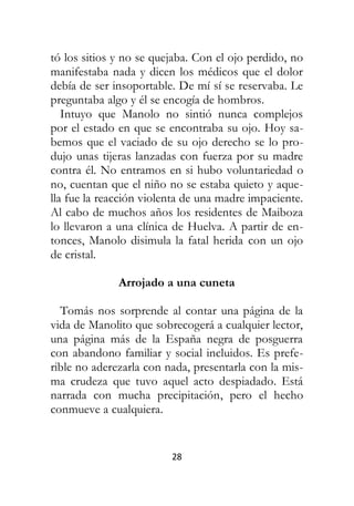 28
tó los sitios y no se quejaba. Con el ojo perdido, no
manifestaba nada y dicen los médicos que el dolor
debía de ser insoportable. De mí sí se reservaba. Le
preguntaba algo y él se encogía de hombros.
Intuyo que Manolo no sintió nunca complejos
por el estado en que se encontraba su ojo. Hoy sa-
bemos que el vaciado de su ojo derecho se lo pro-
dujo unas tijeras lanzadas con fuerza por su madre
contra él. No entramos en si hubo voluntariedad o
no, cuentan que el niño no se estaba quieto y aque-
lla fue la reacción violenta de una madre impaciente.
Al cabo de muchos años los residentes de Maiboza
lo llevaron a una clínica de Huelva. A partir de en-
tonces, Manolo disimula la fatal herida con un ojo
de cristal.
Arrojado a una cuneta
Tomás nos sorprende al contar una página de la
vida de Manolito que sobrecogerá a cualquier lector,
una página más de la España negra de posguerra
con abandono familiar y social incluidos. Es prefe-
rible no aderezarla con nada, presentarla con la mis-
ma crudeza que tuvo aquel acto despiadado. Está
narrada con mucha precipitación, pero el hecho
conmueve a cualquiera.
 