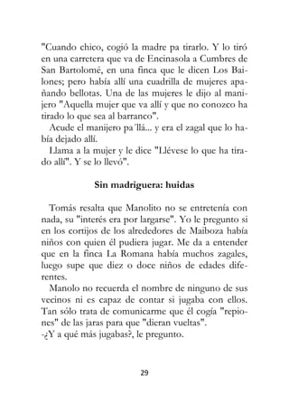 29
"Cuando chico, cogió la madre pa tirarlo. Y lo tiró
en una carretera que va de Encinasola a Cumbres de
San Bartolomé, en una finca que le dicen Los Bai-
lones; pero había allí una cuadrilla de mujeres apa-
ñando bellotas. Una de las mujeres le dijo al mani-
jero "Aquella mujer que va allí y que no conozco ha
tirado lo que sea al barranco".
Acude el manijero pa´llá... y era el zagal que lo ha-
bía dejado allí.
Llama a la mujer y le dice "Llévese lo que ha tira-
do allí". Y se lo llevó".
Sin madriguera: huidas
Tomás resalta que Manolito no se entretenía con
nada, su "interés era por largarse". Yo le pregunto si
en los cortijos de los alrededores de Maiboza había
niños con quien él pudiera jugar. Me da a entender
que en la finca La Romana había muchos zagales,
luego supe que diez o doce niños de edades dife-
rentes.
Manolo no recuerda el nombre de ninguno de sus
vecinos ni es capaz de contar si jugaba con ellos.
Tan sólo trata de comunicarme que él cogía "repio-
nes" de las jaras para que "dieran vueltas".
-¿Y a qué más jugabas?, le pregunto.
 