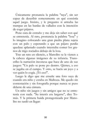 30
Únicamente pronuncia la palabra "raya", sin ser
capaz de describir someramente en qué consistía
aquel juego. Insisto, y le pregunto si armaba las
trampas en las bardas de vallados con la intención
de coger pájaros.
Pone cara de extraño y me deja sin saber con qué
se entretenía. Al rato, pronuncia la palabra "losa" y
lo imagino colocando una gran piedra plana sujeta
con un palo y esperando a que un pájaro perdiz
quedase aplastado cuando intentaba comer los gra-
nos de trigo rociados debajo de la losa.
Tras un rato en silencio, a Manolito se le vienen a
la cabeza algunas imágenes de su infancia. Trans-
cribo la narración inconexa que hace de uno de sus
juegos: "Un palo se pone po dentro. Qántes, a eso
se jugaba en el campo. Y otro, se hacía un joyo y a
ver quién lo cogía. ¡Tó eso!".
Luego le digo que me enseñe una foto suya de
cuando era niño y estaba en Maiboza. Me quedo sin
contestación y sin fotografía porque nunca se puso
delante de una cámara.
Un niño sin juegos y sin amigos que no se entre-
tenía con nada. "Su interés era largarse", dice To-
más. Y la primera huida protagonizada por Mano-
lito no tardó en llegar:
 