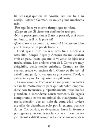 32
tía del zagal que era de Aroche. Así que fui a su
cortijo. Estaban Germán, su mujer y una muchacha
más.
-Por aquí hace ya mucho tiempo que no viene.
-¡Cago en dié! Si viene por aquí me lo recoges.
-No te preocupes, que a él no le pasa ná, está acos-
tumbrao... ¡a él no le pasa ná!
-¡Cómo no le vá pasar ná, hombre! Lo coge un lobo
y se lo traga de un par de bocaos,
Total, que al otro día o al otro fui a buscarlo a
otro sitio, porque Reyes y Antonia no me dejaban
vivir en paz... hasta que me lo vi venir de lejos una
trocha alante. Los andares eran de´l. Como era muy
chiquitillo, venía medio enjarbao. Cuando se dio
cuenta, estaba yo encima de´l. Como yo iba con el
caballo, me paré, no sea que salga a correr. Total, le
caí encima y me lo traje otra vez pál cortijo.
La narración de Tomás nos hace pensar en cuáles
serían las motivaciones para que Manolito empren-
diese con frecuencia y repentinamente estas huidas
y tendiera a esconderse constantemente. Se seguía
comportando como un animal sin madriguera. Lla-
ma la atención que un niño de corta edad tuviese
ese afán de deambular solo por la extensa planicie
de las Contiendas, se desplazase hasta la frontera
portuguesa y viviese la noche como si fuese un te-
jón. Resulta difícil comprender cómo un niño des-
 