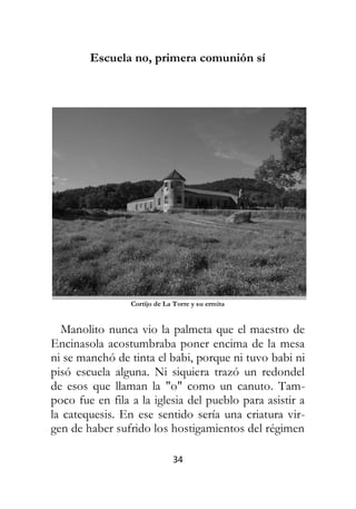 34
Escuela no, primera comunión sí
Cortijo de La Torre y su ermita
Manolito nunca vio la palmeta que el maestro de
Encinasola acostumbraba poner encima de la mesa
ni se manchó de tinta el babi, porque ni tuvo babi ni
pisó escuela alguna. Ni siquiera trazó un redondel
de esos que llaman la "o" como un canuto. Tam-
poco fue en fila a la iglesia del pueblo para asistir a
la catequesis. En ese sentido sería una criatura vir-
gen de haber sufrido los hostigamientos del régimen
 
