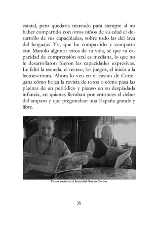 35
estatal, pero quedaría marcado para siempre al no
haber compartido con otros niños de su edad el de-
sarrollo de sus capacidades, sobre todo las del área
del lenguaje. Yo, que he compartido y comparto
con Manolo algunos ratos de su vida, sé que su ca-
pacidad de comprensión oral es mediana, lo que no
le desarrollaron fueron las capacidades expresivas.
Le faltó la escuela, el recreo, los juegos, el inicio a la
lectoescritura. Ahora lo veo en el casino de Corte-
gana cómo hojea la revista de toros o cómo pasa las
páginas de un periódico y pienso en su despiadada
infancia, en quienes llevaban por entonces el deber
del amparo y que pregonaban una España grande y
libre.
Como socio de la Sociedad Nuevo Casino
 