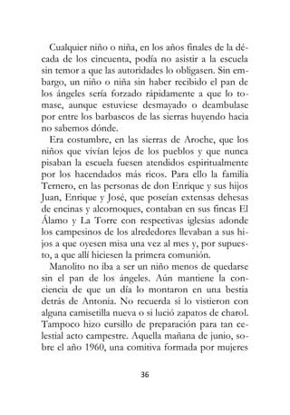 36
Cualquier niño o niña, en los años finales de la dé-
cada de los cincuenta, podía no asistir a la escuela
sin temor a que las autoridades lo obligasen. Sin em-
bargo, un niño o niña sin haber recibido el pan de
los ángeles sería forzado rápidamente a que lo to-
mase, aunque estuviese desmayado o deambulase
por entre los barbascos de las sierras huyendo hacia
no sabemos dónde.
Era costumbre, en las sierras de Aroche, que los
niños que vivían lejos de los pueblos y que nunca
pisaban la escuela fuesen atendidos espiritualmente
por los hacendados más ricos. Para ello la familia
Ternero, en las personas de don Enrique y sus hijos
Juan, Enrique y José, que poseían extensas dehesas
de encinas y alcornoques, contaban en sus fincas El
Álamo y La Torre con respectivas iglesias adonde
los campesinos de los alrededores llevaban a sus hi-
jos a que oyesen misa una vez al mes y, por supues-
to, a que allí hiciesen la primera comunión.
Manolito no iba a ser un niño menos de quedarse
sin el pan de los ángeles. Aún mantiene la con-
ciencia de que un día lo montaron en una bestia
detrás de Antonia. No recuerda si lo vistieron con
alguna camisetilla nueva o si lució zapatos de charol.
Tampoco hizo cursillo de preparación para tan ce-
lestial acto campestre. Aquella mañana de junio, so-
bre el año 1960, una comitiva formada por mujeres
 