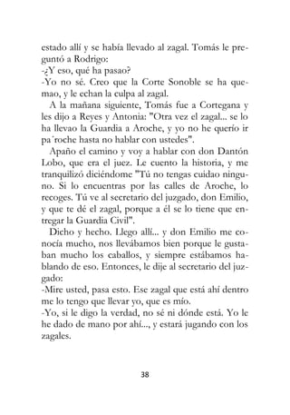 38
estado allí y se había llevado al zagal. Tomás le pre-
guntó a Rodrigo:
-¿Y eso, qué ha pasao?
-Yo no sé. Creo que la Corte Sonoble se ha que-
mao, y le echan la culpa al zagal.
A la mañana siguiente, Tomás fue a Cortegana y
les dijo a Reyes y Antonia: "Otra vez el zagal... se lo
ha llevao la Guardia a Aroche, y yo no he querío ir
pa´roche hasta no hablar con ustedes".
Apaño el camino y voy a hablar con don Dantón
Lobo, que era el juez. Le cuento la historia, y me
tranquilizó diciéndome "Tú no tengas cuidao ningu-
no. Si lo encuentras por las calles de Aroche, lo
recoges. Tú ve al secretario del juzgado, don Emilio,
y que te dé el zagal, porque a él se lo tiene que en-
tregar la Guardia Civil".
Dicho y hecho. Llego allí... y don Emilio me co-
nocía mucho, nos llevábamos bien porque le gusta-
ban mucho los caballos, y siempre estábamos ha-
blando de eso. Entonces, le dije al secretario del juz-
gado:
-Mire usted, pasa esto. Ese zagal que está ahí dentro
me lo tengo que llevar yo, que es mío.
-Yo, si le digo la verdad, no sé ni dónde está. Yo le
he dado de mano por ahí..., y estará jugando con los
zagales.
 