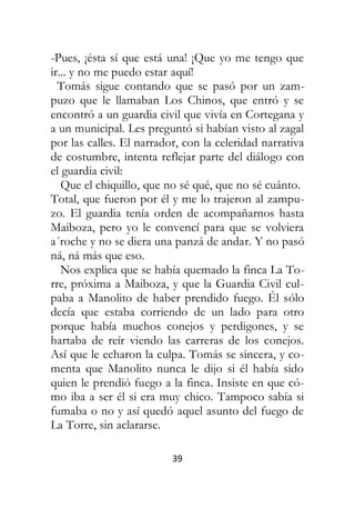 39
-Pues, ¡ésta sí que está una! ¡Que yo me tengo que
ir... y no me puedo estar aquí!
Tomás sigue contando que se pasó por un zam-
puzo que le llamaban Los Chinos, que entró y se
encontró a un guardia civil que vivía en Cortegana y
a un municipal. Les preguntó si habían visto al zagal
por las calles. El narrador, con la celeridad narrativa
de costumbre, intenta reflejar parte del diálogo con
el guardia civil:
Que el chiquillo, que no sé qué, que no sé cuánto.
Total, que fueron por él y me lo trajeron al zampu-
zo. El guardia tenía orden de acompañarnos hasta
Maiboza, pero yo le convencí para que se volviera
a´roche y no se diera una panzá de andar. Y no pasó
ná, ná más que eso.
Nos explica que se había quemado la finca La To-
rre, próxima a Maiboza, y que la Guardia Civil cul-
paba a Manolito de haber prendido fuego. Él sólo
decía que estaba corriendo de un lado para otro
porque había muchos conejos y perdigones, y se
hartaba de reír viendo las carreras de los conejos.
Así que le echaron la culpa. Tomás se sincera, y co-
menta que Manolito nunca le dijo si él había sido
quien le prendió fuego a la finca. Insiste en que có-
mo iba a ser él si era muy chico. Tampoco sabía si
fumaba o no y así quedó aquel asunto del fuego de
La Torre, sin aclararse.
 