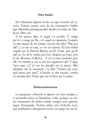 40
Otra huida
Sin referencia alguna al año en que ocurrió tal su-
ceso, Tomás cuenta otra de las constantes huidas
que Manolito protagonizaba desde el cortijo de Mai-
boza. Dice así:
A los pocos días, el zagal s´a perdío. Y venga
pa´cá y venga pa´llá, y el zagal no aparecía. Cuando
ya una mujer de un campo vecino me dijo: "Iba por
allí", y yo no sé qué, yo no sé cuánto. El joío había
cogido pa la Huerta Barba, pa´llí. Total. que pa´llí
salí yo. Le di la vuelta por Las Alegrías pa´bajo, por
lo de Moreno, el Bravo... Y ya vi unos rastrillos por
allí. Yo miraba a ver si veía los zapatazos dél. Y digo
"por aquí va" al ver las pisadas en la arena. Más
adelante me lo encontré y le dije: "Vamos pa casa,
qué haces por aquí". Cuando se dio cuenta, estaba
yo encima dél. Total, que me lo llevé pa´l cortijo.
Entretenimientos
Le pregunto a Manolo si alguna vez tuvo amigos y
si recuerda cómo se llamaban. Calla, porque no tie-
ne conciencia de haber tenido amigos con quienes
jugar. Enseguida, Tomás relata una fechoría suya,
que podríamos interpretar como un juego de un ni-
 