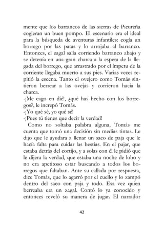 42
mente que los barrancos de las sierras de Picureña
cogieran un buen pompo. El escenario era el ideal
para la búsqueda de aventuras infantiles: cogía un
borrego por las patas y lo arrojaba al barranco.
Entonces, el zagal salía corriendo barranco abajo y
se detenía en una gran charca a la espera de la lle-
gada del borrego, que arrastrado por el ímpetu de la
corriente llegaba muerto a sus pies. Varias veces re-
pitió la escena. Tanto el ovejero como Tomás sin-
tieron berrear a las ovejas y corrieron hacia la
charca.
-¡Me cago en dié!, ¿qué has hecho con los borre-
gos?, le increpó Tomás.
-¡Yo qué sé, yo qué sé!
-¡Pues tú tienes que decir la verdad!
Como no soltaba palabra alguna, Tomás me
cuenta que tomó una decisión sin medias tintas. Le
dijo que le ayudara a llenar un saco de paja que le
hacía falta para cuidar las bestias. En el pajar, que
estaba detrás del cortijo, y a solas con él le pidió que
le dijera la verdad, que estaba una noche de lobo y
no era apetitoso estar buscando a todos los bo-
rregos que faltaban. Ante su callada por respuesta,
dice Tomás, que lo agarró por el cuello y lo zampó
dentro del saco con paja y todo. Esa vez quien
berreaba era un zagal. Contó lo ya conocido y
entonces reveló su manera de jugar. El narrador
 