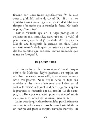 43
finalizó con unas frases significativas: "Y de esas
cosas... ¡uhhhh!, ¡miles de cosas! De niño no nos
ayudaba a nada. Sólo jugaba a irse. Yo dedicaba más
tiempo a buscarlo que a atender la finca. No hacía
ni pun, sólo daños".
Tomás recuerda que en la Raya portuguesa le
compraron una armónica, pero que no le echó ni
puta cuenta, que la dejó olvidada allí. Le pido a
Manolo una fotografía de cuando era niño. Pone
una cara extraña de la que soy incapaz de compren-
der los secretos que encierra. Tomás responde que
nunca se fotografió.
El primer hurto
El primer hurto de dinero ocurrió en el propio
cortijo de Maiboza. Reyes guardaba su capital en
una lata de carne membrillo, concretamente unas
ocho mil pesetas. Ni la dueña echó en falta sus
caudales ni las demás personas que habitaban el
cortijo le vieron a Manolito dinero alguno, a quien
le pregunto si recuerda aquella acción. Lo de siem-
pre, la callada por respuesta; pero que no está moti-
vada por su voluntad de no querérmelo contar.
La noticia de que Manolito andaba por Encinasola
con un dineral en sus manos la llevó hasta Maiboza
un vecino del pueblo rayano llamado Bartolo, un
 