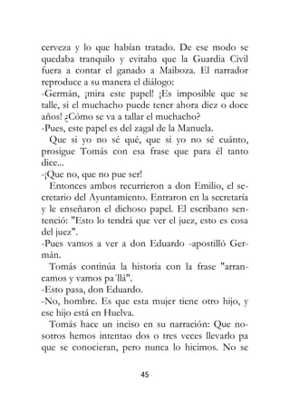 45
cerveza y lo que habían tratado. De ese modo se
quedaba tranquilo y evitaba que la Guardia Civil
fuera a contar el ganado a Maiboza. El narrador
reproduce a su manera el diálogo:
-Germán, ¡mira este papel! ¡Es imposible que se
talle, si el muchacho puede tener ahora diez o doce
años! ¿Cómo se va a tallar el muchacho?
-Pues, este papel es del zagal de la Manuela.
Que si yo no sé qué, que si yo no sé cuánto,
prosigue Tomás con esa frase que para él tanto
dice...
-¡Que no, que no pue ser!
Entonces ambos recurrieron a don Emilio, el se-
cretario del Ayuntamiento. Entraron en la secretaría
y le enseñaron el dichoso papel. El escribano sen-
tenció: "Esto lo tendrá que ver el juez, esto es cosa
del juez".
-Pues vamos a ver a don Eduardo -apostilló Ger-
mán.
Tomás continúa la historia con la frase "arran-
camos y vamos pa´llá".
-Esto pasa, don Eduardo.
-No, hombre. Es que esta mujer tiene otro hijo, y
ese hijo está en Huelva.
Tomás hace un inciso en su narración: Que no-
sotros hemos intentao dos o tres veces llevarlo pa
que se conocieran, pero nunca lo hicimos. No se
 