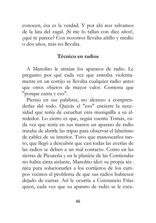 46
conocen, ésa es la verdad. Y por ahí nos salvamos
de la lata del zagal. ¡Si me lo tallan con diez años!,
¿qué te parece? Con nosotros llevaba añillo y medio
o dos años, más no llevaba.
Técnico en radios
A Manolito le atraían los aparatos de radio. Le
pregunto por qué cada vez que entraba violenta-
mente en un cortijo se llevaba cualquier radio antes
que otros objetos de mayor valor. Contesta que
"porque canta y eso".
Pienso en sus palabras, no alcanzo a compren-
derlas del todo. Quizás el "eso" encierre la nece-
sidad que tenía de escuchar otra musiquilla a su al-
rededor. Lo cierto es que, según cuenta Tomás, ca-
da vez que tenía en sus manos un aparato de radio
trataba de abrirle las tripas para observar el laberinto
de cables de su interior. Tuvo que manosearlos tan-
to, que llegó a descubrir que casi todas las averías de
las radios se deben a un mal contacto. Como en las
sierras de Picureña y en la planicie de las Contiendas
no había cinta aislante, Manolito ideó su propia téc-
nica para solucionarles a los cortijeros de los cam-
pos vecinos el problema de que sus radios hubiesen
dejado de cantar. Así le ocurría a Constancio Frías
quien, cada vez que su aparato de radio se le esca-
 