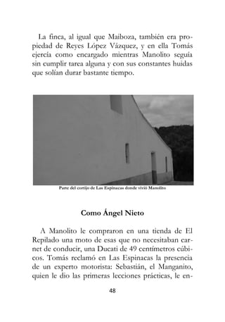 48
La finca, al igual que Maiboza, también era pro-
piedad de Reyes López Vázquez, y en ella Tomás
ejercía como encargado mientras Manolito seguía
sin cumplir tarea alguna y con sus constantes huidas
que solían durar bastante tiempo.
Parte del cortijo de Las Espinacas donde vivió Manolito
Como Ángel Nieto
A Manolito le compraron en una tienda de El
Repilado una moto de esas que no necesitaban car-
net de conducir, una Ducati de 49 centímetros cúbi-
cos. Tomás reclamó en Las Espinacas la presencia
de un experto motorista: Sebastián, el Manganito,
quien le dio las primeras lecciones prácticas, le en-
 