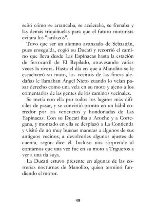 49
señó cómo se arrancaba, se aceleraba, se frenaba y
las demás triquiñuelas para que el futuro motorista
evitara los "jardazos".
Tuvo que ser un alumno avanzado de Sebastián,
pues enseguida, cogió su Ducati y recorrió el cami-
no que lleva desde Las Espinacas hasta la estación
de ferrocarril de El Repilado, atravesando varias
veces la rivera. Hasta el día en que a Manolito se le
escacharró su moto, los vecinos de las fincas ale-
dañas le llamaban Ángel Nieto cuando lo veían pa-
sar derecho como una vela en su moto y ajeno a los
comentarios de las gentes de los caminos vecinales.
Se metía con ella por todos los lugares más difí-
ciles de pasar, y se convirtió pronto en un hábil co-
rredor por los vericuetos y hondonadas de Las
Espinacas. Con su Ducati iba a Aroche y a Corte-
gana, y montado en ella se desplazó a La Contienda
y visitó de no muy buenas maneras a algunos de sus
antiguos vecinos, a devolverles algunos ajustes de
cuenta, según dice él. Incluso nos sorprende al
contarnos que una vez fue en su moto a Trigueros a
ver a una tía suya.
La Ducati estuvo presente en algunas de las co-
rrerías nocturnas de Manolito, quien terminó fun-
diendo el motor.
 