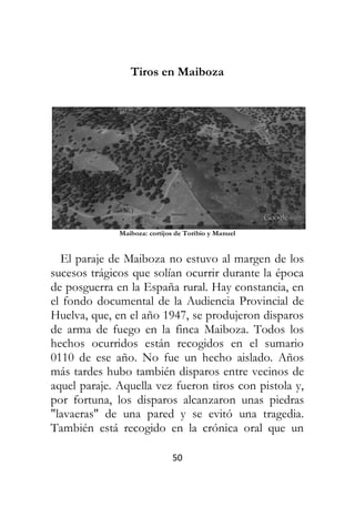 50
Tiros en Maiboza
Maiboza: cortijos de Toribio y Manuel
El paraje de Maiboza no estuvo al margen de los
sucesos trágicos que solían ocurrir durante la época
de posguerra en la España rural. Hay constancia, en
el fondo documental de la Audiencia Provincial de
Huelva, que, en el año 1947, se produjeron disparos
de arma de fuego en la finca Maiboza. Todos los
hechos ocurridos están recogidos en el sumario
0110 de ese año. No fue un hecho aislado. Años
más tardes hubo también disparos entre vecinos de
aquel paraje. Aquella vez fueron tiros con pistola y,
por fortuna, los disparos alcanzaron unas piedras
"lavaeras" de una pared y se evitó una tragedia.
También está recogido en la crónica oral que un
 