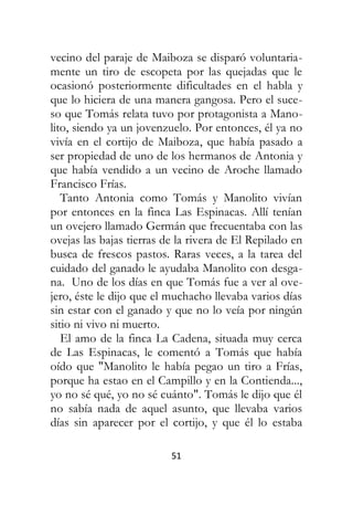 51
vecino del paraje de Maiboza se disparó voluntaria-
mente un tiro de escopeta por las quejadas que le
ocasionó posteriormente dificultades en el habla y
que lo hiciera de una manera gangosa. Pero el suce-
so que Tomás relata tuvo por protagonista a Mano-
lito, siendo ya un jovenzuelo. Por entonces, él ya no
vivía en el cortijo de Maiboza, que había pasado a
ser propiedad de uno de los hermanos de Antonia y
que había vendido a un vecino de Aroche llamado
Francisco Frías.
Tanto Antonia como Tomás y Manolito vivían
por entonces en la finca Las Espinacas. Allí tenían
un ovejero llamado Germán que frecuentaba con las
ovejas las bajas tierras de la rivera de El Repilado en
busca de frescos pastos. Raras veces, a la tarea del
cuidado del ganado le ayudaba Manolito con desga-
na. Uno de los días en que Tomás fue a ver al ove-
jero, éste le dijo que el muchacho llevaba varios días
sin estar con el ganado y que no lo veía por ningún
sitio ni vivo ni muerto.
El amo de la finca La Cadena, situada muy cerca
de Las Espinacas, le comentó a Tomás que había
oído que "Manolito le había pegao un tiro a Frías,
porque ha estao en el Campillo y en la Contienda...,
yo no sé qué, yo no sé cuánto". Tomás le dijo que él
no sabía nada de aquel asunto, que llevaba varios
días sin aparecer por el cortijo, y que él lo estaba
 
