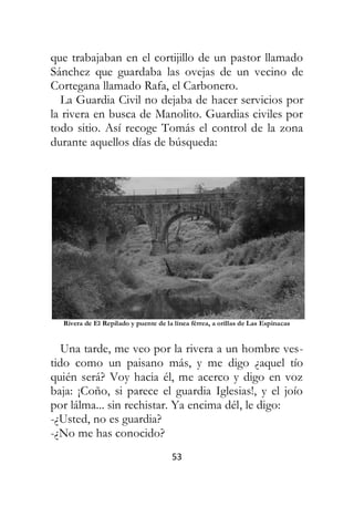 53
que trabajaban en el cortijillo de un pastor llamado
Sánchez que guardaba las ovejas de un vecino de
Cortegana llamado Rafa, el Carbonero.
La Guardia Civil no dejaba de hacer servicios por
la rivera en busca de Manolito. Guardias civiles por
todo sitio. Así recoge Tomás el control de la zona
durante aquellos días de búsqueda:
Rivera de El Repilado y puente de la línea férrea, a orillas de Las Espinacas
Una tarde, me veo por la rivera a un hombre ves-
tido como un paisano más, y me digo ¿aquel tío
quién será? Voy hacia él, me acerco y digo en voz
baja: ¡Coño, si parece el guardia Iglesias!, y el joío
por lálma... sin rechistar. Ya encima dél, le digo:
-¿Usted, no es guardia?
-¿No me has conocido?
 