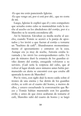 54
-Es que me estás pareciendo Iglesias.
-Es que vengo así, por si está por ahí... que no corra
de mí.
Luego, Iglesias le explicó que él y otro compañero
que actuaba como cabo se mantendrían toda la no-
che al acecho en los alrededores del cortijo, por si a
Manolito se le ocurría esconderse allí.
Así lo hicieron. Llevaban ya media noche al ace-
cho, cuando Tomás se acercó a la pareja de apos-
tados y los invitó a que fueran al cortijo a tomarse
un "buchino de café". Abandonaron momentánea-
mente el apostamiento y entraron en la casa.
Aunque era ya muy de noche, Antonia estaba le-
vantada y les sirvió los correspondientes cafés. Un
par de minutos duró la estancia de los guardias ci-
viles dentro del cortijo, enseguida volvieron a su
servicio. ¡Cuál sería la sorpresa del cabo, que al
volver al lugar donde unos minutos antes había per-
manecido en alerta se encontró con que estaba allí
aparcada la moto de Manolito!
Por lo visto, con sigilo dejó la moto caída sobre el
tronco de una encina y fue detrás de los guardias
civiles, se coló en el cuarto del horno, a metros de
ellos, y estuvo escuchando la conversación que Re-
yes y Tomás habían mantenido con los guardias
civile; y antes de que éstos acabaran de tomarse el
café, Manolito salió del cuarto de horno y se largó
 