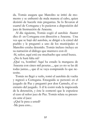 57
da. Tomás asegura que Manolito se irritó de mo-
mento y se enfrentó de mala manera al cabo, quien
desistió de hacerle más preguntas. Se lo llevaron al
cuartel de Cortegana y lo pusieron a disposición del
juez de Instrucción de Aracena.
Al día siguiente, Tomás cogió el autobús -Saurer
dice él- en Cortegana con dirección a Aracena. Una
vez que se bajó del autobús, se dirigió a la cárcel del
pueblo y le preguntó a uno de los municipales si
Manolito estaba detenido. Tomás incluso incluye en
su narración el diálogo que mantuvo con él:
-Sí, señor, aquí está ese muchacho que usted busca.
-¿No le hará falta ná?
.¡Qué va, hombre! Aquí ha estado la marquesa de
Aracena con cinco mil pesetas..., que yo no se las dé
todas juntas..., que él se vaya comprando lo que ne-
cesite.
Tomás no llegó a verlo, tomó el autobús de vuelta
y regresó a Cortegana. Enseguida se personó en el
juzgado de Paz y preguntó por don Carmelo, el se-
cretario del juzgado. A él le contó toda la trapisonda
de la detención, y éste le contestó que le expusiese
el caso al señor juez de Paz. Tomás relata su presen-
cia ante el juez:
-¿Qué le pasa a usted?
-Me pasa esto...
 