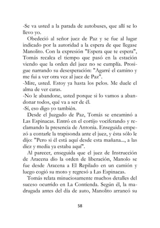 58
-Se va usted a la parada de autobuses, que allí se lo
llevo yo.
Obedeció al señor juez de Paz y se fue al lugar
indicado por la autoridad a la espera de que llegase
Manolito. Con la expresión "Espera que te espera",
Tomás recalca el tiempo que pasó en la estación
viendo que la orden del juez no se cumplía. Prosi-
gue narrando su desesperación: "Agarré el camino y
me fui a ver otra vez al juez de Paz".
-Mire, usted. Estoy ya hasta los pelos. Me duele el
alma de ver caras.
-No le abandone, usted porque si lo vamos a aban-
donar todos, qué va a ser de él.
-Sí, eso digo yo también.
Desde el Juzgado de Paz, Tomás se encaminó a
Las Espinacas. Entró en el cortijo vociferando y re-
clamando la presencia de Antonia. Enseguida empe-
zó a contarle la trapisonda ante el juez, y ésta sólo le
dijo: "Pero si él está aquí desde esta mañana..., a las
diez y media ya estaba aquí".
Al parecer, enseguida que el juez de Instrucción
de Aracena dio la orden de liberación, Manolo se
fue desde Aracena a El Repilado en un camión y
luego cogió su moto y regresó a Las Espinacas.
Tomás relata minuciosamente muchos detalles del
suceso ocurrido en La Contienda. Según él, la ma-
drugada antes del día de auto, Manolito arrancó su
 