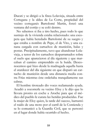 59
Ducati y se dirigió a la finca Lolavieja, situada entre
Cortegana y la aldea de La Corte, propiedad del
vecino corteganés Bartolomé Martín, forzó una
ventana del cortijo y se coló dentro.
No sabemos si iba a tiro hecho, pues todo lo que
sustrajo de la vivienda estaba relacionado: una esco-
peta que había heredado Bartolomé de su suegro y
que estaba a nombre de Pepe, el de Vito, y una ca-
nana cargada con cartuchos de munición, balas y
postas. Precipitadamente, tuvo que abandonar Lola-
vieja, a tenor de los cartuchos desparramados sobre
el suelo que aparecieron al día siguiente y que mar-
caban el camino emprendido en la huida. Desco-
nocemos qué hizo desde la madrugada aquella hasta
el atardecer del día siguiente en que disparó un car-
tucho de munición desde una distancia media con-
tra Frías mientras éste ordeñaba tranquilamente sus
cabras.
El hombre tiroteado dio voces reclamando ayuda.
Acudió a socorrerle su vecino Eloy y le dijo que lo
llevara pronto en coche a Aroche para que el mé-
dico del pueblo le curara las heridas producidas. Fue
la mujer de Eloy quien, la tarde del suceso, barruntó
el ruido de una moto por el carril de la Contienda y
se lo comunicó a la Guardia Civil, que se personó
en el lugar donde había ocurrido el hecho.
 
