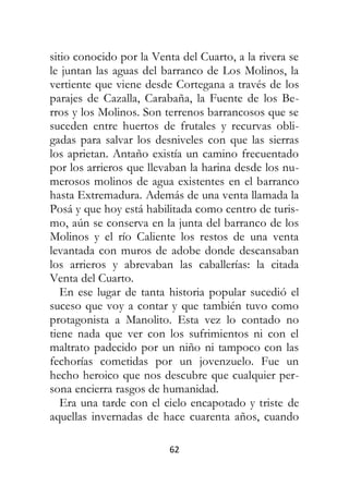 62
sitio conocido por la Venta del Cuarto, a la rivera se
le juntan las aguas del barranco de Los Molinos, la
vertiente que viene desde Cortegana a través de los
parajes de Cazalla, Carabaña, la Fuente de los Be-
rros y los Molinos. Son terrenos barrancosos que se
suceden entre huertos de frutales y recurvas obli-
gadas para salvar los desniveles con que las sierras
los aprietan. Antaño existía un camino frecuentado
por los arrieros que llevaban la harina desde los nu-
merosos molinos de agua existentes en el barranco
hasta Extremadura. Además de una venta llamada la
Posá y que hoy está habilitada como centro de turis-
mo, aún se conserva en la junta del barranco de los
Molinos y el río Caliente los restos de una venta
levantada con muros de adobe donde descansaban
los arrieros y abrevaban las caballerías: la citada
Venta del Cuarto.
En ese lugar de tanta historia popular sucedió el
suceso que voy a contar y que también tuvo como
protagonista a Manolito. Esta vez lo contado no
tiene nada que ver con los sufrimientos ni con el
maltrato padecido por un niño ni tampoco con las
fechorías cometidas por un jovenzuelo. Fue un
hecho heroico que nos descubre que cualquier per-
sona encierra rasgos de humanidad.
Era una tarde con el cielo encapotado y triste de
aquellas invernadas de hace cuarenta años, cuando
 