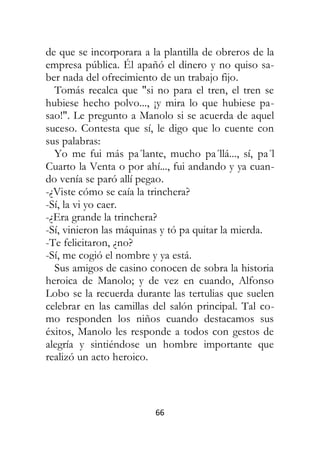 66
de que se incorporara a la plantilla de obreros de la
empresa pública. Él apañó el dinero y no quiso sa-
ber nada del ofrecimiento de un trabajo fijo.
Tomás recalca que "si no para el tren, el tren se
hubiese hecho polvo..., ¡y mira lo que hubiese pa-
sao!". Le pregunto a Manolo si se acuerda de aquel
suceso. Contesta que sí, le digo que lo cuente con
sus palabras:
Yo me fui más pa´lante, mucho pa´llá..., sí, pa´l
Cuarto la Venta o por ahí..., fui andando y ya cuan-
do venía se paró allí pegao.
-¿Viste cómo se caía la trinchera?
-Sí, la vi yo caer.
-¿Era grande la trinchera?
-Sí, vinieron las máquinas y tó pa quitar la mierda.
-Te felicitaron, ¿no?
-Sí, me cogió el nombre y ya está.
Sus amigos de casino conocen de sobra la historia
heroica de Manolo; y de vez en cuando, Alfonso
Lobo se la recuerda durante las tertulias que suelen
celebrar en las camillas del salón principal. Tal co-
mo responden los niños cuando destacamos sus
éxitos, Manolo les responde a todos con gestos de
alegría y sintiéndose un hombre importante que
realizó un acto heroico.
 