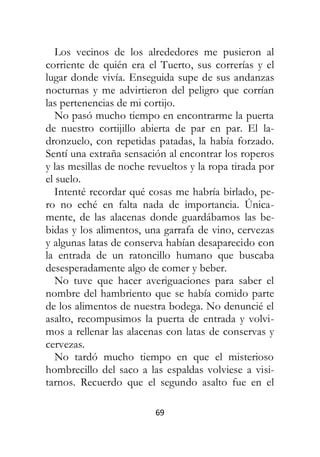 69
Los vecinos de los alrededores me pusieron al
corriente de quién era el Tuerto, sus correrías y el
lugar donde vivía. Enseguida supe de sus andanzas
nocturnas y me advirtieron del peligro que corrían
las pertenencias de mi cortijo.
No pasó mucho tiempo en encontrarme la puerta
de nuestro cortijillo abierta de par en par. El la-
dronzuelo, con repetidas patadas, la había forzado.
Sentí una extraña sensación al encontrar los roperos
y las mesillas de noche revueltos y la ropa tirada por
el suelo.
Intenté recordar qué cosas me habría birlado, pe-
ro no eché en falta nada de importancia. Única-
mente, de las alacenas donde guardábamos las be-
bidas y los alimentos, una garrafa de vino, cervezas
y algunas latas de conserva habían desaparecido con
la entrada de un ratoncillo humano que buscaba
desesperadamente algo de comer y beber.
No tuve que hacer averiguaciones para saber el
nombre del hambriento que se había comido parte
de los alimentos de nuestra bodega. No denuncié el
asalto, recompusimos la puerta de entrada y volvi-
mos a rellenar las alacenas con latas de conservas y
cervezas.
No tardó mucho tiempo en que el misterioso
hombrecillo del saco a las espaldas volviese a visi-
tarnos. Recuerdo que el segundo asalto fue en el
 