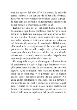 70
mes de agosto del año 1979. La puerta de entrada
estaba abierta y sin señales de haber sido forzada.
Esta vez nuestro visitador sólo había usado la puer-
ta para salir del cortijillo tranquilamente después de
haber pasado la madrugada dentro de él.
Debajo de una de las ventanas había dejado la
herramienta que había empleado para llevar a buen
término su fechoría: un largo pino que arrastró des-
de una cumbre distante unos doscientos metros y
que había dejado en la tierra las señales del esfuerzo
del ladronzuelo mientras lo arrastraba. Hábilmente,
el buscador de cosas ajenas metió la cabeza del pino
por entre los barrotes de la reja e hizo palanca hasta
conseguir abrir un hueco en el herraje por donde
colarse en la vivienda tras desprender después con
una navaja los junquillos de la ventana.
Esta segunda vez, sí sentí amargura y desconcierto
al cerciorarme de que el lugar que habíamos esco-
gido para pasar los días de descanso no era un sitio
seguro. ¡Qué sensación más extraña! Entré en el
salón de la chimenea y lo primero que vi fueron
cuatro vasos pequeños encima de un velador. No
entré en las habitaciones, ofuscado, salí a la terraza y
me monté en mi coche dispuesto a resolver aquel
caso y cortar por lo sano otros futuros asaltos. Sin
haber reflexionado previamente, pensé que esta vez
habían sido cuatro zagalones del pueblo quienes se
 