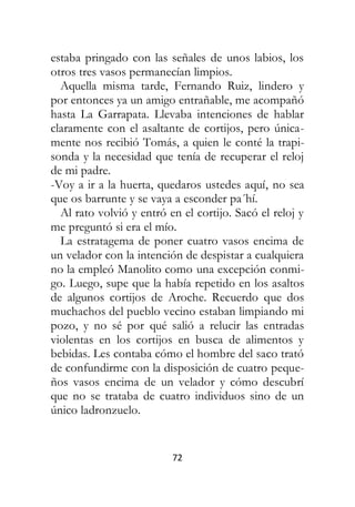 72
estaba pringado con las señales de unos labios, los
otros tres vasos permanecían limpios.
Aquella misma tarde, Fernando Ruiz, lindero y
por entonces ya un amigo entrañable, me acompañó
hasta La Garrapata. Llevaba intenciones de hablar
claramente con el asaltante de cortijos, pero única-
mente nos recibió Tomás, a quien le conté la trapi-
sonda y la necesidad que tenía de recuperar el reloj
de mi padre.
-Voy a ir a la huerta, quedaros ustedes aquí, no sea
que os barrunte y se vaya a esconder pa´hí.
Al rato volvió y entró en el cortijo. Sacó el reloj y
me preguntó si era el mío.
La estratagema de poner cuatro vasos encima de
un velador con la intención de despistar a cualquiera
no la empleó Manolito como una excepción conmi-
go. Luego, supe que la había repetido en los asaltos
de algunos cortijos de Aroche. Recuerdo que dos
muchachos del pueblo vecino estaban limpiando mi
pozo, y no sé por qué salió a relucir las entradas
violentas en los cortijos en busca de alimentos y
bebidas. Les contaba cómo el hombre del saco trató
de confundirme con la disposición de cuatro peque-
ños vasos encima de un velador y cómo descubrí
que no se trataba de cuatro individuos sino de un
único ladronzuelo.
 