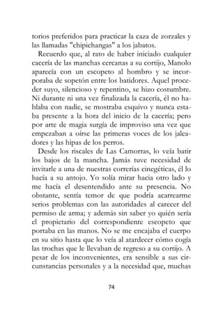 74
torios preferidos para practicar la caza de zorzales y
las llamadas "chipichangas" a los jabatos.
Recuerdo que, al rato de haber iniciado cualquier
cacería de las manchas cercanas a su cortijo, Manolo
aparecía con un escopeto al hombro y se incor-
poraba de sopetón entre los batidores. Aquel proce-
der suyo, silencioso y repentino, se hizo costumbre.
Ni durante ni una vez finalizada la cacería, él no ha-
blaba con nadie, se mostraba esquivo y nunca esta-
ba presente a la hora del inicio de la cacería; pero
por arte de magia surgía de improviso una vez que
empezaban a oírse las primeras voces de los jalea-
dores y las hipas de los perros.
Desde los riscales de Las Camorras, lo veía batir
los bajos de la mancha. Jamás tuve necesidad de
invitarle a una de nuestras correrías cinegéticas, él lo
hacía a su antojo. Yo solía mirar hacia otro lado y
me hacía el desentendido ante su presencia. No
obstante, sentía temor de que podría acarrearme
serios problemas con las autoridades al carecer del
permiso de arma; y además sin saber yo quién sería
el propietario del correspondiente escopeto que
portaba en las manos. No se me encajaba el cuerpo
en su sitio hasta que lo veía al atardecer cómo cogía
las trochas que le llevaban de regreso a su cortijo. A
pesar de los inconvenientes, era sensible a sus cir-
cunstancias personales y a la necesidad que, muchas
 