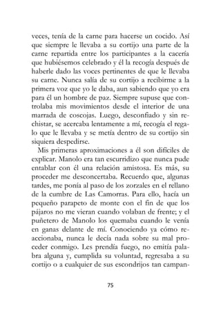 75
veces, tenía de la carne para hacerse un cocido. Así
que siempre le llevaba a su cortijo una parte de la
carne repartida entre los participantes a la cacería
que hubiésemos celebrado y él la recogía después de
haberle dado las voces pertinentes de que le llevaba
su carne. Nunca salía de su cortijo a recibirme a la
primera voz que yo le daba, aun sabiendo que yo era
para él un hombre de paz. Siempre supuse que con-
trolaba mis movimientos desde el interior de una
marrada de coscojas. Luego, desconfiado y sin re-
chistar, se acercaba lentamente a mí, recogía el rega-
lo que le llevaba y se metía dentro de su cortijo sin
siquiera despedirse.
Mis primeras aproximaciones a él son difíciles de
explicar. Manolo era tan escurridizo que nunca pude
entablar con él una relación amistosa. Es más, su
proceder me desconcertaba. Recuerdo que, algunas
tardes, me ponía al paso de los zorzales en el rellano
de la cumbre de Las Camorras. Para ello, hacía un
pequeño parapeto de monte con el fin de que los
pájaros no me vieran cuando volaban de frente; y el
puñetero de Manolo los quemaba cuando le venía
en ganas delante de mí. Conociendo ya cómo re-
accionaba, nunca le decía nada sobre su mal pro-
ceder conmigo. Les prendía fuego, no emitía pala-
bra alguna y, cumplida su voluntad, regresaba a su
cortijo o a cualquier de sus escondrijos tan campan-
 