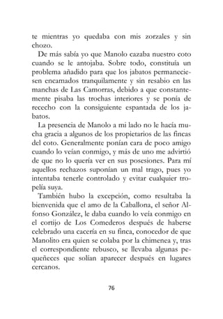 76
te mientras yo quedaba con mis zorzales y sin
chozo.
De más sabía yo que Manolo cazaba nuestro coto
cuando se le antojaba. Sobre todo, constituía un
problema añadido para que los jabatos permanecie-
sen encamados tranquilamente y sin resabio en las
manchas de Las Camorras, debido a que constante-
mente pisaba las trochas interiores y se ponía de
rececho con la consiguiente espantada de los ja-
batos.
La presencia de Manolo a mi lado no le hacía mu-
cha gracia a algunos de los propietarios de las fincas
del coto. Generalmente ponían cara de poco amigo
cuando lo veían conmigo, y más de uno me advirtió
de que no lo quería ver en sus posesiones. Para mí
aquellos rechazos suponían un mal trago, pues yo
intentaba tenerle controlado y evitar cualquier tro-
pelía suya.
También hubo la excepción, como resultaba la
bienvenida que el amo de la Caballona, el señor Al-
fonso González, le daba cuando lo veía conmigo en
el cortijo de Los Comederos después de haberse
celebrado una cacería en su finca, conocedor de que
Manolito era quien se colaba por la chimenea y, tras
el correspondiente rebusco, se llevaba algunas pe-
queñeces que solían aparecer después en lugares
cercanos.
 