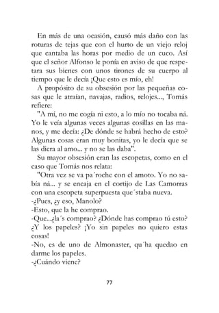 77
En más de una ocasión, causó más daño con las
roturas de tejas que con el hurto de un viejo reloj
que cantaba las horas por medio de un cuco. Así
que el señor Alfonso le ponía en aviso de que respe-
tara sus bienes con unos tirones de su cuerpo al
tiempo que le decía ¡Que esto es mío, eh!
A propósito de su obsesión por las pequeñas co-
sas que le atraían, navajas, radios, relojes..., Tomás
refiere:
"A mí, no me cogía ni esto, a lo mío no tocaba ná.
Yo le veía algunas veces algunas cosillas en las ma-
nos, y me decía: ¿De dónde se habrá hecho de esto?
Algunas cosas eran muy bonitas, yo le decía que se
las diera al amo... y no se las daba".
Su mayor obsesión eran las escopetas, como en el
caso que Tomás nos relata:
"Otra vez se va pa´roche con el amoto. Yo no sa-
bía ná... y se encaja en el cortijo de Las Camorras
con una escopeta superpuesta que´staba nueva.
-¿Pues, ¿y eso, Manolo?
-Esto, que la he comprao.
-Que...¿la´s comprao? ¿Dónde has comprao tú esto?
¿Y los papeles? ¡Yo sin papeles no quiero estas
cosas!
-No, es de uno de Almonaster, qu´ha quedao en
darme los papeles.
-¿Cuándo viene?
 