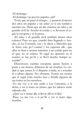 78
-El domingo.
-El domingo vas por los papeles, ¿eh?
Total, que así pasó el tiempo... y pasaron al menos
dos años sin papeles y sin saber yo si era verdad o
mentira eso. Hasta que un día vinieron un cabo y un
guardia civil de Aroche al cortijo y se llevaron al za-
gal, la escopeta y tó la pesca.
¡El cabo y el guardia civil también tienen unos
cojones! Pues no que, cuando iban llegando a Aro-
che, en La Coronela, van y le dicen a Manolito que
se fuera solo pa´l cuartel y los esperara allí... que
ellos se iban a acercar mientras a un cortijo para no
sé qué, no sé cuánto. El zagal no apareció en el
cuartel, se fue pa´hí y se llevó mucho tiempo es-
condío".
Desconozco cuántas escopetas ajenas fueron a
parar a sus manos, debieron de ser muchas. La ver-
dad es que nunca le vi disparar a nada, ni a zorzales
ni a jabato alguno. No obstante, Tomás me cuenta
que el zagal tenía mucho tino y detalla algunos de
sus éxitos en los recechos:
-Yo me voy a ir esta tarde a Las Camorras, a la
sierra, a ver si mato un jabato, que los jabatos están
saliendo ahí.
-¿Qué vas a matar allí, si llevas allí tó el día?
-Pues, yo me voy a ir pa´llá a ver si mato algo,
hombre.
 