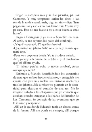79
Cogió la escopeta mía y se fue pa´rriba, pá Las
Camorras. Y muy temprano, serían las cinco o las
seis de la tarde cuando más, oigo un tiro y digo "han
pegao un tiro y eso es en Las Camorras. Yo me voy
pa´casa. Eso no me huele a mí a cosa buena a estas
horas".
Llego a Cortegana y ya estaba Manolito en casa.
Al verlo, se me cayeron los palos del sombrajo.
-¿Y qué ha pasao? ¿Tú qué has hecho?
-Que matao un jabato. Salió una piara, y ná más que
maté uno.
-Pues ve y coge una bestia. Yo te ayudo a sacarlo.
-No, yo voy a la Suerte de la Iglesia, y el muchacho
que´stá allí me ayuda.
¡El jabato pesaba ocho o nueve arrobas!, ¡unas
navajas que tenía!
Estimulo a Manolo describiéndole los escenarios
de caza que ambos frecuentábamos, y enseguida me
cuenta con palabras sueltas sus historias nocturnas
tras los jabatos. Sale a relucir su puntería en la oscu-
ridad para alcanzar el corazón de una res. Me lo
imagino subido a las chaparras que yo conocía que
estaban situadas cercanas a las bañas del interior de
Las Camorras. Se contagia de las aventuras que yo
le insinúo y responde:
-Allí, en la era donde Eduardo tenía un chozo, cerca
de la fuente. Allí me ponía yo siempre, allí porque
 