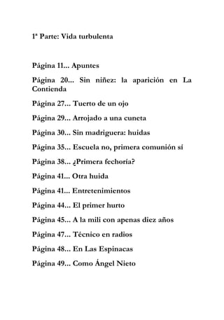 1ª Parte: Vida turbulenta
Página 11... Apuntes
Página 20... Sin niñez: la aparición en La
Contienda
Página 27... Tuerto de un ojo
Página 29... Arrojado a una cuneta
Página 30... Sin madriguera: huidas
Página 35... Escuela no, primera comunión sí
Página 38... ¿Primera fechoría?
Página 41... Otra huida
Página 41... Entretenimientos
Página 44... El primer hurto
Página 45... A la mili con apenas diez años
Página 47... Técnico en radios
Página 48... En Las Espinacas
Página 49... Como Ángel Nieto
 