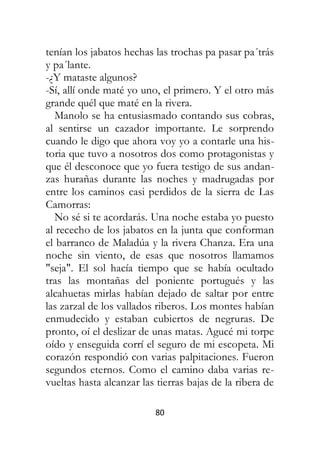 80
tenían los jabatos hechas las trochas pa pasar pa´trás
y pa´lante.
-¿Y mataste algunos?
-Sí, allí onde maté yo uno, el primero. Y el otro más
grande quél que maté en la rivera.
Manolo se ha entusiasmado contando sus cobras,
al sentirse un cazador importante. Le sorprendo
cuando le digo que ahora voy yo a contarle una his-
toria que tuvo a nosotros dos como protagonistas y
que él desconoce que yo fuera testigo de sus andan-
zas hurañas durante las noches y madrugadas por
entre los caminos casi perdidos de la sierra de Las
Camorras:
No sé si te acordarás. Una noche estaba yo puesto
al rececho de los jabatos en la junta que conforman
el barranco de Maladúa y la rivera Chanza. Era una
noche sin viento, de esas que nosotros llamamos
"seja". El sol hacía tiempo que se había ocultado
tras las montañas del poniente portugués y las
alcahuetas mirlas habían dejado de saltar por entre
las zarzal de los vallados riberos. Los montes habían
enmudecido y estaban cubiertos de negruras. De
pronto, oí el deslizar de unas matas. Agucé mi torpe
oído y enseguida corrí el seguro de mi escopeta. Mi
corazón respondió con varias palpitaciones. Fueron
segundos eternos. Como el camino daba varias re-
vueltas hasta alcanzar las tierras bajas de la ribera de
 